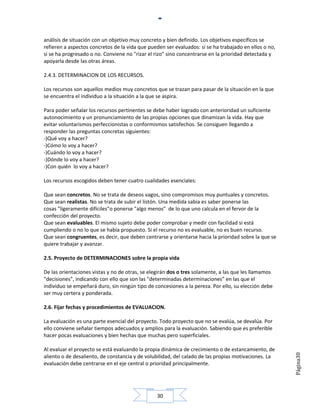 análisis de situación con un objetivo muy concreto y bien definido. Los objetivos específicos se
refieren a aspectos concretos de la vida que pueden ser evaluados: si se ha trabajado en ellos o no,
si se ha progresado o no. Conviene no "rizar el rizo" sino concentrarse en la prioridad detectada y
apoyarla desde las otras áreas.

2.4.3. DETERMINACION DE LOS RECURSOS.

Los recursos son aquellos medios muy concretos que se trazan para pasar de la situación en la que
se encuentra el individuo a la situación a la que se aspira.

Para poder señalar los recursos pertinentes se debe haber logrado con anterioridad un suficiente
autonocimiento y un pronunciamiento de las propias opciones que dinamizan la vida. Hay que
evitar voluntarismos perfeccionistas o conformismos satisfechos. Se consiguen llegando a
responder las preguntas concretas siguientes:
-)Qué voy a hacer?
-)Cómo lo voy a hacer?
-)Cuándo lo voy a hacer?
-)Dónde lo voy a hacer?
-)Con quién lo voy a hacer?

Los recursos escogidos deben tener cuatro cualidades esenciales:

Que sean concretos. No se trata de deseos vagos, sino compromisos muy puntuales y concretos.
Que sean realistas. No se trata de subir el listón. Una medida sabia es saber ponerse las
cosas "ligeramente difíciles"o ponerse "algo menos" de lo que uno calcula en el fervor de la
confección del proyecto.
Que sean evaluables. El mismo sujeto debe poder comprobar y medir con facilidad si está
cumpliendo o no lo que se había propuesto. Si el recurso no es evaluable, no es buen recurso.
Que sean congruentes, es decir, que deben centrarse y orientarse hacia la prioridad sobre la que se
quiere trabajar y avanzar.

2.5. Proyecto de DETERMINACIONES sobre la propia vida

De las orientaciones vistas y no de otras, se elegirán dos o tres solamente, a las que les llamamos
"decisiones", indicando con ello que son las "determinadas determinaciones" en las que el
individuo se empeñará duro, sin ningún tipo de concesiones a la pereza. Por ello, su elección debe
ser muy certera y ponderada.

2.6. Fijar fechas y procedimientos de EVALUACION.

La evaluación es una parte esencial del proyecto. Todo proyecto que no se evalúa, se devalúa. Por
ello conviene señalar tiempos adecuados y amplios para la evaluación. Sabiendo que es preferible
hacer pocas evaluaciones y bien hechas que muchas pero superficiales.

Al evaluar el proyecto se está evaluando la propia dinámica de crecimiento o de estancamiento, de
                                                                                                       Página30




aliento o de desaliento, de constancia y de volubilidad, del calado de las propias motivaciones. La
evaluación debe centrarse en el eje central o prioridad principalmente.




                                                 30
 