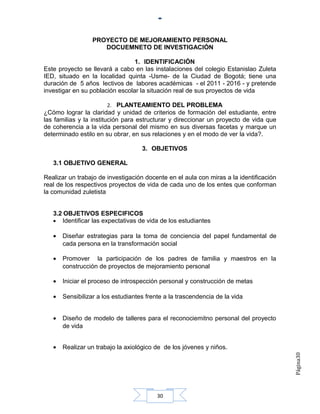 PROYECTO DE MEJORAMIENTO PERSONAL
                     DOCUEMNETO DE INVESTIGACIÓN

                                 1. IDENTIFICACIÓN
Este proyecto se llevará a cabo en las instalaciones del colegio Estanislao Zuleta
IED, situado en la localidad quinta -Usme- de la Ciudad de Bogotá; tiene una
duración de 5 años lectivos de labores académicas - el 2011 - 2016 - y pretende
investigar en su población escolar la situación real de sus proyectos de vida

                         2. PLANTEAMIENTO DEL PROBLEMA
¿Cómo lograr la claridad y unidad de criterios de formación del estudiante, entre
las familias y la institución para estructurar y direccionar un proyecto de vida que
de coherencia a la vida personal del mismo en sus diversas facetas y marque un
determinado estilo en su obrar, en sus relaciones y en el modo de ver la vida?.

                                    3. OBJETIVOS

   3.1 OBJETIVO GENERAL

Realizar un trabajo de investigación docente en el aula con miras a la identificación
real de los respectivos proyectos de vida de cada uno de los entes que conforman
la comunidad zuletista


   3.2 OBJETIVOS ESPECIFICOS
   • Identificar las expectativas de vida de los estudiantes

   •   Diseñar estrategias para la toma de conciencia del papel fundamental de
       cada persona en la transformación social

   •   Promover la participación de los padres de familia y maestros en la
       construcción de proyectos de mejoramiento personal

   •   Iniciar el proceso de introspección personal y construcción de metas

   •   Sensibilizar a los estudiantes frente a la trascendencia de la vida


   •   Diseño de modelo de talleres para el reconociemitno personal del proyecto
       de vida


   •   Realizar un trabajo la axiológico de de los jóvenes y niños.
                                                                                        Página30




                                          30
 