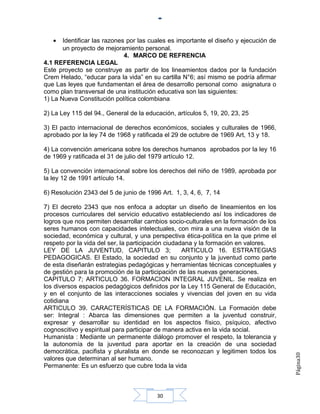 •   Identificar las razones por las cuales es importante el diseño y ejecución de
       un proyecto de mejoramiento personal.
                              4. MARCO DE REFRENCIA
4.1 REFERENCIA LEGAL
Este proyecto se construye as partir de los lineamientos dados por la fundación
Crem Helado, “educar para la vida” en su cartilla N°6; así mismo se podría afirmar
que Las leyes que fundamentan el área de desarrollo personal como asignatura o
como plan transversal de una institución educativa son las siguientes:
1) La Nueva Constitución política colombiana

2) La Ley 115 del 94., General de la educación, artículos 5, 19, 20, 23, 25

3) El pacto internacional de derechos económicos, sociales y culturales de 1966,
aprobado por la ley 74 de 1968 y ratificada el 29 de octubre de 1969 Art, 13 y 18.

4) La convención americana sobre los derechos humanos aprobados por la ley 16
de 1969 y ratificada el 31 de julio del 1979 artículo 12.

5) La convención internacional sobre los derechos del niño de 1989, aprobada por
la ley 12 de 1991 artículo 14.

6) Resolución 2343 del 5 de junio de 1996 Art. 1, 3, 4, 6, 7, 14

7) El decreto 2343 que nos enfoca a adoptar un diseño de lineamientos en los
procesos curriculares del servicio educativo estableciendo así los indicadores de
logros que nos permiten desarrollar cambios socio-culturales en la formación de los
seres humanos con capacidades intelectuales, con mira a una nueva visión de la
sociedad, económica y cultural, y una perspectiva ética-política en la que prime el
respeto por la vida del ser, la participación ciudadana y la formación en valores.
LEY DE LA JUVENTUD, CAPITULO 3;                     ARTICULO 16. ESTRATEGIAS
PEDAGOGICAS. El Estado, la sociedad en su conjunto y la juventud como parte
de esta diseñarán estrategias pedagógicas y herramientas técnicas conceptuales y
de gestión para la promoción de la participación de las nuevas generaciones.
CAPITULO 7; ARTICULO 36. FORMACION INTEGRAL JUVENIL. Se realiza en
los diversos espacios pedagógicos definidos por la Ley 115 General de Educación,
y en el conjunto de las interacciones sociales y vivencias del joven en su vida
cotidiana
ARTICULO 39. CARACTERÍSTICAS DE LA FORMACIÓN. La Formación debe
ser: Integral : Abarca las dimensiones que permiten a la juventud construir,
expresar y desarrollar su identidad en los aspectos físico, psíquico, afectivo
cognoscitivo y espiritual para participar de manera activa en la vida social.
Humanista : Mediante un permanente diálogo promover el respeto, la tolerancia y
la autonomía de la juventud para aportar en la creación de una sociedad
democrática, pacifista y pluralista en donde se reconozcan y legitimen todos los
                                                                                       Página30




valores que determinan al ser humano.
Permanente: Es un esfuerzo que cubre toda la vida



                                         30
 