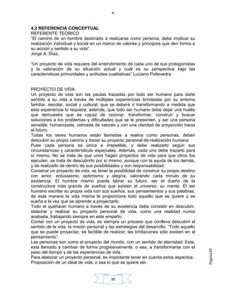 4.2 REFERENCIA CONCEPTUAL
REFERENTE TEORICO
“El camino de un hombre destinado a realizarse como persona, debe implicar su
realización individual y social en un marco de valores y principios que den forma a
su acción y sentido a su vida”.
Jorge A. Díaz.

“Un proyecto de vida requiere del entendimiento de cada uno de sus protagonistas
y la valoración de su situación actual y cuál es su perspectiva bajo las
características primordiales y actitudes cualitativas” Luciano Poltevedra


PROYECTO DE VIDA
Un proyecto de vida son las pautas trazadas por todo ser humano para darle
sentido a su vida a través de múltiples experiencias brindadas por su entorno
familiar, escolar, social y cultural, que se deberá ir transformando a medida que
esta experiencia lo requiera; además, que todo ser humano debe dejar una huella
que demuestre que es capaz de razonar, transformar, construir y buscar
soluciones a los problemas y dificultades que se le presenten, y ser una persona
sensible, humanizada, colmada de valores y con una claridad de proyección hacia
el futuro.
Todas los seres humanos están llamadas a realice como personas, deben
descubrir su propio camino y trazar su proyecto personal de realización humana.
Pues cada persona es única e irrepetible, y debe realizarlo según sus
circunstancias y características especiales. Además, cada uno debe trazarlo para
sí mismo. No se trata de que unos hagan proyectos de vida para que otros los
ejecuten, se trata de descubrirlo por sí mismo, aunque con la ayuda de los demás,
y de realizarlo de dentro de sus posibilidades y con responsabilidad.
Construir un proyecto de vida, es tener la posibilidad de construir su propio destino
con amor, entusiasmo, optimismo y alegría, valorando cada minuto de su
existencia. El hombre mismo puede labrar su futuro, ser el dueño de la
constructora más grande de sueños que existen el universo: su mente. El ser
humano escribe su propia vida con sus sueños, sus pensamientos y sus palabras,
de esta manera la vida misma le proporciona todo aquello que se quiere y se
sueña a la vez que se aprende a proyectarlo.
Todo el quehacer humano a través de su existencia debe consistir en descubrir,
elaborar y realizar su proyecto personal de vida, como una realidad nunca
acabada, trabajando siempre en este empeño.
Contar con un proyecto de vida, es siempre un proceso que conlleva descubrir el
sentido de la vida, la misión personal y las estrategias del desarrollo. “Todo aquello
que se puede proyectar, es factible de realizar; las limitaciones sólo existen en el
pensamiento”.
Las personas son como el proyecto del mundo, con un sentido de eternidad. Este,
esta llamado a cambiar de forma progresivamente, o sea, a transformarse con el
                                                                                         Página30




paso del tiempo y de las experiencias de vida.
Para elaborar un proyecto personal, es importante tener en cuenta estos aspectos:
Proposición de un ideal de vida, o sea lo que se quiere ser.


                                         30
 