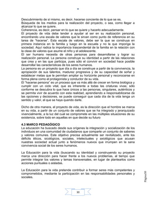 Descubrimiento de sí mismo, es decir, hacerse conciente de lo que se es.
Búsqueda de los medios para la realización del proyecto, o sea, como llegar a
alcanzar lo que se quiere.
Coherencia, es decir, pensar en lo que se quiere y hacerlo adecuadamente.
El proyecto de vida debe tender a ayudar al ser en su realización personal,
encontrando una escala de valores que le sirvan como punto de referencia en su
tarea de “hacerse”. Esta escala de valores, debe ser la que se construya en
primera instancia en la familia y luego en la escuela y no la que imponga la
sociedad. Aquí radica la importancia trascendental de la familia en la relación con
la clase de valores que asume el niño y el adolescente.
El ser humano necesita de otras personas para desarrollarse y lograr su
realización personal. La persona construye su identidad a partir de las relaciones
que crea y en las que participa, pues sólo el convivir en sociedad hace posible
desarrollar las características de los seres humanos.
La persona es un proyecto que día a día se construye a partir de la convivencia, la
apropiación de sus talentos, madurez progresiva y de su capacidad de soñar y
establecer metas que le permitan ampliar su horizonte personal y reconocerse en
forma plena como el protagonista y conductor de su vida.
El ”hacerse persona” es un proceso que va más allá de crecer en forma biológica y
cumplir con un ciclo vital, que es inherente a todas las criaturas vivas; sólo
conforme se descubra lo que hace únicos a las personas, singulares, auténticos y
se permita vivir de acuerdo con esta realidad, aprendiendo a responsabilizarse de
las opciones y decisiones, se puede conseguir que cada día de la vida tenga un
sentido y valor, el que se haya querido darle.

Dicho de otra manera, el proyecto de vida, es la dirección que el hombre se marca
en su vida, a partir de un conjunto de valores que se ha integrado y jerarquizado
vivencialmente, a la luz del cual se compromete en las múltiples situaciones de su
existencia, sobre todo en aquellas en que decide su futuro

4.3 MARCO PEDAGÓGICO
La educación ha buscado desde sus orígenes la integración y socialización de los
individuos en una comunidad de ciudadanos que comparte un conjunto de saberes
y valores comunes. Este objetivo precisa actualmente ser revitalizado, ante los
déficits éticos, sicológicos, sociales, intelectuales y axiológicos que acusan
nuestras sociedad actual junto a fenómenos nuevos que irrumpen en la sana
convivencia social de los seres humanos.

La Educación para la vida (buscando su identidad y construyendo su proyecto
marca una dirección para hacer frente a los nuevos problemas, al tiempo que
permite integrar los valores y temas transversales, en lugar de plantearlos como
acciones puntuales o aisladas.

La Educación para la vida pretende contribuir a formar seres más competentes y
                                                                                      Página30




comprometidos, mediante la participación en las responsabilidades personales y
sociales.



                                        30
 