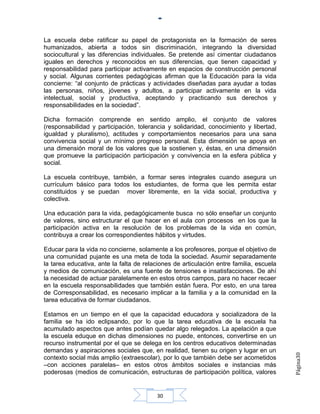 La escuela debe ratificar su papel de protagonista en la formación de seres
humanizados, abierta a todos sin discriminación, integrando la diversidad
sociocultural y las diferencias individuales. Se pretende así cimentar ciudadanos
iguales en derechos y reconocidos en sus diferencias, que tienen capacidad y
responsabilidad para participar activamente en espacios de construcción personal
y social. Algunas corrientes pedagógicas afirman que la Educación para la vida
concierne: “al conjunto de prácticas y actividades diseñadas para ayudar a todas
las personas, niños, jóvenes y adultos, a participar activamente en la vida
intelectual, social y productiva, aceptando y practicando sus derechos y
responsabilidades en la sociedad”.

Dicha formación comprende en sentido amplio, el conjunto de valores
(responsabilidad y participación, tolerancia y solidaridad, conocimiento y libertad,
igualdad y pluralismo), actitudes y comportamientos necesarios para una sana
convivencia social y un mínimo progreso personal. Esta dimensión se apoya en
una dimensión moral de los valores que la sostienen y, éstas, en una dimensión
que promueve la participación participación y convivencia en la esfera pública y
social.

La escuela contribuye, también, a formar seres integrales cuando asegura un
currículum básico para todos los estudiantes, de forma que les permita estar
constituidos y se puedan mover libremente, en la vida social, productiva y
colectiva.

Una educación para la vida, pedagógicamente busca no sólo enseñar un conjunto
de valores, sino estructurar el que hacer en el aula con procesos en los que la
participación activa en la resolución de los problemas de la vida en común,
contribuya a crear los correspondientes hábitos y virtudes.

Educar para la vida no concierne, solamente a los profesores, porque el objetivo de
una comunidad pujante es una meta de toda la sociedad. Asumir separadamente
la tarea educativa, ante la falta de relaciones de articulación entre familia, escuela
y medios de comunicación, es una fuente de tensiones e insatisfacciones. De ahí
la necesidad de actuar paralelamente en estos otros campos, para no hacer recaer
en la escuela responsabilidades que también están fuera. Por esto, en una tarea
de Corresponsabilidad, es necesario implicar a la familia y a la comunidad en la
tarea educativa de formar ciudadanos.

Estamos en un tiempo en el que la capacidad educadora y socializadora de la
familia se ha ido eclipsando, por lo que la tarea educativa de la escuela ha
acumulado aspectos que antes podían quedar algo relegados. La apelación a que
la escuela eduque en dichas dimensiones no puede, entonces, convertirse en un
recurso instrumental por el que se delega en los centros educativos determinadas
demandas y aspiraciones sociales que, en realidad, tienen su origen y lugar en un
                                                                                         Página30




contexto social más amplio (extraescolar), por lo que también debe ser acometidos
–con acciones paralelas– en estos otros ámbitos sociales e instancias más
poderosas (medios de comunicación, estructuras de participación política, valores


                                         30
 