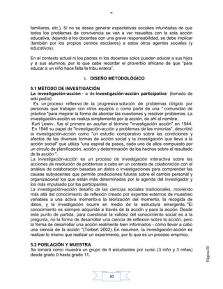 familiares, etc.). Si no se desea generar expectativas sociales infundadas de que
todos los problemas de convivencia se van a ver resueltos con la sola acción
educativa, dejando a los docentes con una grave responsabilidad, se debe implicar
(también por los propios centros escolares) a estos otros agentes sociales (y
educativos).

En el contexto actual ni los padres ni los docentes solos pueden educar a sus hijos
y a sus alumnos, por lo que cabe recordar el proverbio africano de que “para
educar a un niño hace falta la tribu entera”.

                           5. DISEÑO METODOLÓGICO

5.1 MÉTODO DE INVESTIGACIÓN
La investigación-acción - o de investigación-acción participativa (tomado de
wiki pedía)
  Es un proceso reflexivo de la progresiva solución de problemas dirigido por
personas que trabajan con otros equipos o como parte de una " comunidad de
práctica "para mejorar la forma de abordar las cuestiones y resolver problemas. La
investigación-acción se realiza simplemente por la acción, de ahí el nombre.
 Kurt Lewin , fue el primero en acuñar el término "investigación acción" en 1944.
 En 1946 su papel de "investigación-acción y problemas de las minorías", describió
la investigación-acción como "un estudio comparativo sobre las condiciones y
efectos de las diversas formas de acción social y la investigación que lleva a la
acción social" que utiliza "una espiral de pasos, cada uno de ellos compuesto por
un círculo de planificación, acción y determinación de los hechos sobre el resultado
de la acción ".
La investigación-acción es un proceso de investigación interactiva sobre las
acciones de resolución de problemas a cabo en un contexto de colaboración con el
análisis de colaboración basadas en datos o investigaciones para comprender las
causas subyacentes que permite predicciones futuras sobre el cambio personal y
organizacional los que están más determinadas por la agenda del investigador y
los más impulsado por los participantes
La investigación-acción desafío de las ciencias sociales tradicionales, moviendo
más allá del conocimiento de reflexión creado por expertos externos de muestreo
variables a una activa momento-a la teorización del momento, la recogida de
datos, y la investigación ocurre en medio de la estructura emergente. "El
conocimiento es siempre adquirida a través de la acción y para la acción. Desde
este punto de partida, para cuestionar la validez del conocimiento social es a la
pregunta, no la forma de desarrollar una ciencia de reflexión sobre la acción, pero
la forma de desarrollar una acción realmente bien informados - cómo llevar a cabo
una ciencia de la acción "(Torbert 2002). En resumen, la investigación-acción es
realizar lo mismo que realizar un experimento, por lo que es un proceso empírico.

5.2 POBLACIÓN Y MUESTRA
                                                                                       Página30




Se tomará como muestra un grupo de 6 estudiantes por curso (3 niño y 3 niñas)
desde grado 0 hasta grado 11.



                                        30
 