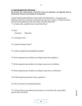 5.3 INSTRUMENTOS (TÉCNICA)
Se tendrán dos instrumentos, el primero será una encuesta y el segundo será la
observación directa; la encuesta es la siguiente:

CARACTERIZACIÓN PROYECTO DE VIDA ESTUDIANTES 1.- Caracterización
población escolar Se encuestarán 6 estudiantes de cada curso (3 niños y 3 niñas) con ellos se
caracterizará la población escolar del Colegio estanislao Zuleta IED
*1. ¿Cuántos años cumplidos tienes hasta el día de hoy?



*2. Sexo
     Femenino        Masculino

*3. ¿Con quien vives?



*4. ¿Cuántos hermanos tienes?



*5. ¿Cuál es el grado de escolaridad de tus padres?



*6. De las asignaturas que estudias en el colegio la que mas te agrada es:



*7. De las asignatiras que estudias en el colegio la que mas se te facilita es:



*8. De las asignaturas que estudias en el colegio, la que mas se te dificulta es



*9. El último gardo que quisieras cursar y aprobar es



10. Una vez termines tu escolaridad quisieras



*11. Si tienes hijos ¿a que edad tuviste el primero, si no los tienes aún, a que edad te
                                                                                                Página30




gustaría tener el primero?




                                               30
 
