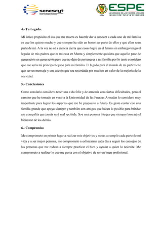 4.- Tu Legado.
Mi único propósito el día que me muera es hacerle dar a conocer a cada uno de mi familia
es que los quiero mucho y que siempre ha sido un honor ser parte de ellos y que ellos sean
parte de mí. A la vez no sé a ciencia cierta que cosas logre en el futuro sin embargo tengo el
legado de mis padres que es mi casa en Manta y simplemente quisiera que aquello pase de
generación en generación pero que no deje de pertenecer a mi familia por lo tanto considero
que ese sería mi principal legado para mi familia. El legado para el mundo de mi parte tiene
que ser un mensaje y una acción que sea recordada por muchos en valor de la mejoría de la
sociedad.
5.- Conclusiones
Como corolario considero tener una vida feliz y de armonía con ciertas dificultades, pero el
camino que he tomado en venir a la Universidad de las Fuerzas Armadas lo considero muy
importante para lograr los aspectos que me he propuesto a futuro. Es grato contar con una
familia grande que apoya siempre y también con amigos que hacen lo posible para brindar
esa compañía que jamás será mal recibida. Soy una persona íntegra que siempre buscará el
bienestar de los demás.
6.- Compromiso
Me comprometo en primer lugar a realizar mis objetivos y metas a cumplir cada parte de mi
vida y a ser mejor persona, me comprometo a esforzarme cada día a seguir los consejos de
las personas que me rodean a siempre practicar el bien y ayudar a quien lo necesite. Me
comprometo a realizar lo que me gusta con el objetivo de ser un buen profesional.
 