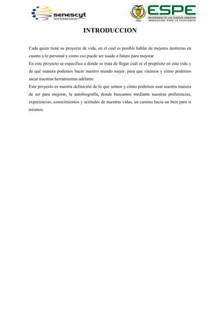 INTRODUCCION
Cada quien tiene su proyecto de vida, en el cual es posible hablar de mejores destrezas en
cuanto a lo personal y como eso puede ser usado a futuro para mejorar
En este proyecto se especifica a donde se trata de llegar cuál es el propósito en esta vida y
de qué manera podemos hacer nuestro mundo mejor, para que vinimos y cómo podemos
sacar nuestras herramientas adelante.
Este proyecto es nuestra definición de lo que somos y cómo podemos usar nuestra manera
de ser para mejorar, la autobiografía, donde buscamos mediante nuestras preferencias,
experiencias, conocimientos y actitudes de nuestras vidas, un camino hacia un bien para sí
mismos.
 