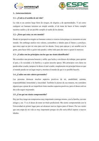 1.- Autoconocimiento
1.1.- ¿Cuál es el sentido de mi vida?
La vida es un camino largo lleno de riesgos, de alegrías y de oportunidades. Y así como
cualquier ser humano tenemos un simple sentido, el de tratar de hacer el bien, cumplir
nuestros sueños y de ser posible cumplir el sueño de los demás.
1.2.- ¿Para qué estoy en este mundo?
Desde mi perspectiva ningún ser humano conoce a ciencia cierta porque se encuentra en este
mundo. Sin embargo analizo mis valores, costumbres e ideales para el futuro y concluyo,
que estoy aquí no por mí sino para con los demás. Estoy para apoyar y ser amable con la
gente, para hacer feliz a quien más pueda y sobre todo para dar amor a quien lo merezca
1.3.- ¿Cuáles son los principios con los que me siento identificado?
Me considero una persona honesta y noble, que lucha y con deseos de trabajar, para aportar
al país, a la sociedad, a la familia y a quien necesite apoyo. Mis principios son claros no
puedo odiar a nadie, tampoco le deseo el mal a nadie, simplemente mi principal deseo es que
el mundo pueda ser un lugar mejor y mostrar al mundo de que si es posible hacerlo.
1.4. ¿Cuáles son mis valores personales?
Las personas destacan muchos aspectos positivos de mí, amabilidad, carisma,
responsabilidad, honestidad y sinceridad. También lo pienso de esa manera, me considero
alguien que a pesar de ser imperfecto tiene muchos aspectos positivos, pero el deseo está en
día a día seguir mejorando.
1.5. ¿Con qué me siento comprometido?
Hoy por hoy tengo un compromiso muy importante conmigo mismo, con la familia, con mis
amigos y etc. Y es el deseo de tener un título profesional. Me siento comprometido con la
Universidad en primer lugar para así alcanzar nuevos logros para el futuro. Por eso siento
que esta etapa de mi vida es muy importante porque sin ello sería difícil aspirar a nuevos
ideales.
 