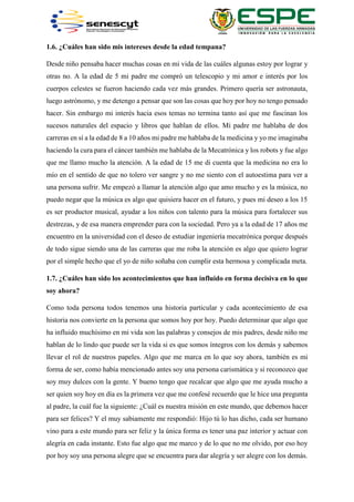 1.6. ¿Cuáles han sido mis intereses desde la edad tempana?
Desde niño pensaba hacer muchas cosas en mi vida de las cuáles algunas estoy por lograr y
otras no. A la edad de 5 mi padre me compró un telescopio y mi amor e interés por los
cuerpos celestes se fueron haciendo cada vez más grandes. Primero quería ser astronauta,
luego astrónomo, y me detengo a pensar que son las cosas que hoy por hoy no tengo pensado
hacer. Sin embargo mi interés hacia esos temas no termina tanto así que me fascinan los
sucesos naturales del espacio y libros que hablan de ellos. Mi padre me hablaba de dos
carreras en sí a la edad de 8 a 10 años mi padre me hablaba de la medicina y yo me imaginaba
haciendo la cura para el cáncer también me hablaba de la Mecatrónica y los robots y fue algo
que me llamo mucho la atención. A la edad de 15 me di cuenta que la medicina no era lo
mío en el sentido de que no tolero ver sangre y no me siento con el autoestima para ver a
una persona sufrir. Me empezó a llamar la atención algo que amo mucho y es la música, no
puedo negar que la música es algo que quisiera hacer en el futuro, y pues mi deseo a los 15
es ser productor musical, ayudar a los niños con talento para la música para fortalecer sus
destrezas, y de esa manera emprender para con la sociedad. Pero ya a la edad de 17 años me
encuentro en la universidad con el deseo de estudiar ingeniería mecatrónica porque después
de todo sigue siendo una de las carreras que me roba la atención es algo que quiero lograr
por el simple hecho que el yo de niño soñaba con cumplir esta hermosa y complicada meta.
1.7. ¿Cuáles han sido los acontecimientos que han influido en forma decisiva en lo que
soy ahora?
Como toda persona todos tenemos una historia particular y cada acontecimiento de esa
historia nos convierte en la persona que somos hoy por hoy. Puedo determinar que algo que
ha influido muchísimo en mi vida son las palabras y consejos de mis padres, desde niño me
hablan de lo lindo que puede ser la vida si es que somos íntegros con los demás y sabemos
llevar el rol de nuestros papeles. Algo que me marca en lo que soy ahora, también es mi
forma de ser, como había mencionado antes soy una persona carismática y si reconozco que
soy muy dulces con la gente. Y bueno tengo que recalcar que algo que me ayuda mucho a
ser quien soy hoy en día es la primera vez que me confesé recuerdo que le hice una pregunta
al padre, la cuál fue la siguiente: ¿Cuál es nuestra misión en este mundo, que debemos hacer
para ser felices? Y el muy sabiamente me respondió: Hijo tú lo has dicho, cada ser humano
vino para a este mundo para ser feliz y la única forma es tener una paz interior y actuar con
alegría en cada instante. Esto fue algo que me marco y de lo que no me olvido, por eso hoy
por hoy soy una persona alegre que se encuentra para dar alegría y ser alegre con los demás.
 