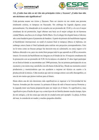 1.8. ¿Cuáles han sido en mi vida mis principales éxitos y fracasos? ¿Cuáles han sido
mis decisiones más significativas?
Cada persona asume sus éxitos y fracasos. Para ser sincero no me siento una persona
totalmente exitosa, ni tampoco un fracasado. Sin embargo he logrado algunas cosas
personalmente. Fui abanderado en la escuela con un promedio de 19.60 y a la vez el mejor
estudiante de mi promoción, logré obtener una beca en el mejor colegio de mi hermosa
ciudad Manta, una beca en el colegio Stella Maris. En el colegio fui elegido hasta el décimo
año como banderín para el juramento de bandera. A partir de primero de bachillerato ingreso
al bachillerato internacional, no rendí el examen final ni tampoco obtuve el diploma, sin
embargo estuve hasta el final luchando para realizar mis proyectos correspondientes. Esto
no lo tomo como un fracaso porque fue decisión mía no culminarlo, no estoy seguro si lo
hubiese obtenido o no, pero me siento bien porque todo lo que aprendí en el BI se encuentra
intacto. En tercero de bachillerato me integran en el listado de los 10 mejores estudiantes de
la promoción con un promedio de 9.20. En la música a la edad de 15 años logré participar
en un festival donde se encontraban casi 1000 personas, fue mi primera participación en un
escenario y me siento muy satisfecho con ello hasta el día de hoy. Desde ese momento conocí
productores y masterizadores que me ayudaron a mejorar mi técnica en cuento a la
producción de la música. Cabe recalcar que aún no consigo entrar a un sello discográfico, es
una de mis metas que pienso realizar para el futuro.
Hasta ahora una de mis decisiones más significativas es ingresar a la Universidad de las
Fuerzas Armadas por dos razones: La primera el deseo de salir a buscar nuevas fronteras y
la segunda tener una buena preparación para ser mejor en el futuro. Es significativo, muy
significativo por el hecho de que voy a estar lejos de mi familia durante mucho tiempo, lejos
de mis amigos, y de las cosas que amo de mi ciudad como por ejemplo: La playa, la brisa
del mar, la comida de mi madre y muchos pequeños detalles.
 