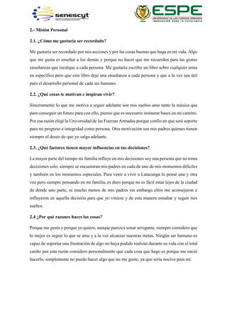 2.- Misión Personal
2.1. ¿Cómo me gustaría ser recordado?
Me gustaría ser recordado por mis acciones y por las cosas buenas que haga en mi vida. Algo
que me gusta es enseñar a los demás y porque no hacer que me recuerden para las gratas
enseñanzas que inculque a cada persona. Me gustaría escribir un libro sobre cualquier tema
en específico pero que este libro deje una enseñanza a cada persona y que a la vez sea útil
para el desarrollo personal de cada ser humano.
2.2. ¿Qué cosas te motivan e inspiran vivir?
Sinceramente lo que me motiva a seguir adelante son mis sueños amo tanto la música que
para conseguir un futuro para con ello, pienso que es necesario instaurar bases en mi camino.
Por esa razón elegí la Universidad de las Fuerzas Armadas porque confío en que será soporte
para mi progreso e integridad como persona. Otra motivación son mis padres quienes tienen
siempre el deseo de que yo salga adelante.
2.3. ¿Qué factores tienen mayor influencias en tus decisiones?
La mayor parte del tiempo mi familia influye en mis decisiones soy una persona que no toma
decisiones solo, siempre se encuentran mis padres en cada de uno de mis momentos difíciles
y también en los momentos especiales. Para venir a vivir a Latacunga lo pensé una y otra
vez pero siempre pensando en mi familia, es duro porque no es fácil estar lejos de la ciudad
de donde uno parte, ni mucho menos de mis padres sin embargo ellos me aconsejaron e
influyeron en aquella decisión para que yo viniese y de esta manera estudiar y seguir mis
sueños.
2.4 ¿Por qué razones haces las cosas?
Porque me gusta y porque yo quiero, aunque parezca sonar arrogante, siempre considero que
lo mejor es seguir lo que se ama y a la vez alcanzar nuestras metas. Ningún ser humano es
capaz de soportar una frustración de algo no haya podido realizar durante su vida con el total
cariño por esta razón considero personalmente que cada cosa que hago es porque me nació
hacerlo, simplemente no puedo hacer algo que no me guste, ya que sería nocivo para mí.
 
