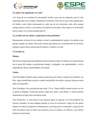2.5 ¿Qué te da significado a tu vida?
A lo largo de mi existencia he encontrado muchas cosas que me importan, pero lo más
importante para mí es simple y llanamente mi familia. Ellos son los que le dan significado a
mi familia, como había mencionado en cada una de mis decisiones están ellos porque
siempre pienso en ellos, y en tenerlos en un futuro no tan lejano. Otro aspecto es mi hermano
menor, quiero ser un buen ejemplo para él.
2.6 ¿Cuáles son tus sueños y aspiraciones más profundas?
Sinceramente el mayor de mis sueños es tener la oportunidad de ayudar a los demás a que
puedan cumplir sus sueños. Pero cabe recalcar que quisiera ser un profesional con un futuro
próspero, quiero hacer música para los demás y cantarle a la vida.
2.7 Escribe tú:
Misión.-
Mi misión es llegar lejos personalmente para así poder ayudar a los demás, ser mejor persona
con el pasar del tiempo, un profesional íntegro y trabajador, con oportunidades y con la
capacidad de ofrecer oportunidades a los demás.
Visión.-
Área Psicológica: Quiero seguir siendo una persona con valores y mejorar mis defectos, ser
feliz, seguir mentalizado en que los sueños son posibles de realizar y que por más que cueste
nada será imposible.
Área Fisiológica: Soy una persona que mide 1.76 m. Tengo cabello castaño oscuro, no soy
ni gordo ni delgado. Contextura gruesa, tengo ojos cafés y piel blanca. A futuro quisiera
mantenerme así para tener una buena salud.
Área Productiva: A corto plazo lo que quisiera lograr es ingresar a la Universidad de las
Fuerzas Armadas, en otras palabras aprobar el curso de nivelación. Luego de ello quiero
obtener mi título de ingeniero en Mecatrónica, será largo pero no imposible. Luego de ello
entre mis deseos están en hacer una maestría ya sea en sonido o en robótica, y por último
alcanzar un doctorado.
 