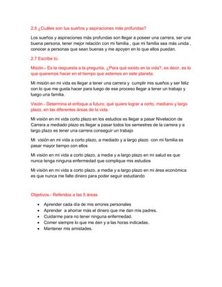 2.6 ¿Cuáles son tus sueños y aspiraciones más profundas?
Los sueños y aspiraciones más profundas son llegar a poseer una carrera, ser una
buena persona, tener mejor relación con mi familia , que mi familia sea más unida ,
conocer a personas que sean buenas y me apoyen en lo que ellos puedan.
2.7 Escribe tú:
Misión.- Es la respuesta a la pregunta, ¿Para qué existo en la vida?, es decir, es lo
que queremos hacer en el tiempo que estemos en este planeta.
Mi misión en mi vida es llegar a tener una carrera y cumplir mis sueños y ser feliz
con lo que me gusta hacer para luego de ese proceso llegar a tener un trabajo y
luego una familia.
Visión.- Determina el enfoque a futuro; qué quiero lograr a corto, mediano y largo
plazo, en las diferentes áreas de la vida.
Mi visión en mi vida corto plazo en los estudios es llegar a pasar Nivelacion de
Carrera a mediado plazo es llegar a pasar todos los semestres de la carrera y a
largo plazo es tener una carrera conseguir un trabajo
Mi visión en mi vida a corto plazo, a mediado y a largo plazo con mi familia es
pasar mayor tiempo con ellos
Mi visión en mi vida a corto plazo, a media y a largo plazo en mi salud es que
nunca tenga ninguna enfermedad que complique mis estudios
Mi visión en mi vida a corto plazo, a media y a largo plazo en mi área económica
es que nunca me falte dinero para poder seguir estudiando
Objetivos.- Referidos a las 5 áreas
 Aprender cada día de mis errores personales
 Aprender a ahorrar más el dinero que me dan mis padres.
 Cuidarme para no tener ninguna enfermedad.
 Comer siempre lo que me den y a las horas indicadas.
 Mantener mis amistades.
 