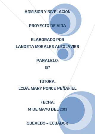 1
ADMISION Y NIVELACION
PROYECTO DE VIDA
ELABORADO POR
LANDETA MORALES ALEX JAVIER
PARALELO:
I57
TUTORA:
LCDA. MARY PONCE PEÑAFIEL
FECHA:
14 DE MAYO DEL 2013
QUEVEDO – ECUADOR
 