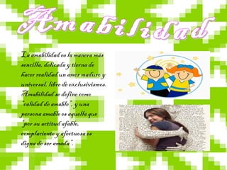 La amabilidad es la manera más
sencilla, delicada y tierna de
hacer realidad un amor maduro y
universal, libre de exclusivismos.
Amabilidad se define como
“calidad de amable”, y una
persona amable es aquella que
“por su actitud afable,
complaciente y afectuosa es
digna de ser amada”.
 