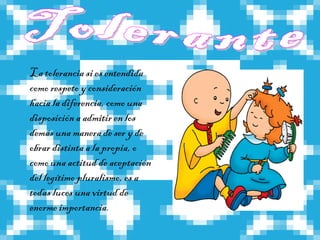 La tolerancia si es entendida
como respeto y consideración
hacia la diferencia, como una
disposición a admitir en los
demás una manera de ser y de
obrar distinta a la propia, o
como una actitud de aceptación
del legítimo pluralismo, es a
todas luces una virtud de
enorme importancia.
 
