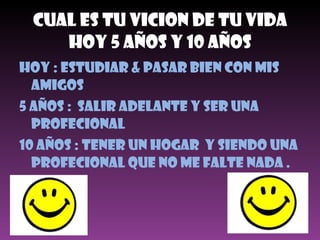 Cual Es Tu Vicion De Tu Vida Hoy 5 Años Y 10 Años Hoy : Estudiar & Pasar bien con mis amigos 5 Años :  Salir Adelante Y SER UNA PROFECIONAL 10 AÑOS : TENER UN HOGAR  Y SIENDO UNA PROFECIONAL QUE NO ME FALTE NADA . 