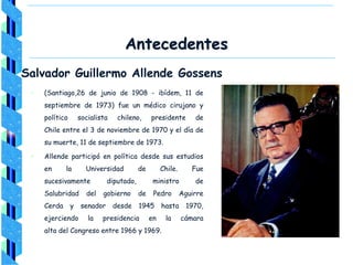 Antecedentes
Salvador Guillermo Allende Gossens
• (Santiago,26 de junio de 1908 - ibídem, 11 de
septiembre de 1973) fue un médico cirujano y
político socialista chileno, presidente de
Chile entre el 3 de noviembre de 1970 y el día de
su muerte, 11 de septiembre de 1973.
• Allende participó en política desde sus estudios
en la Universidad de Chile. Fue
sucesivamente diputado, ministro de
Salubridad del gobierno de Pedro Aguirre
Cerda y senador desde 1945 hasta 1970,
ejerciendo la presidencia en la cámara
alta del Congreso entre 1966 y 1969.
 