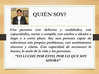 QUIÉN SOY?
Una persona con defectos y cualidades, con
capacidades, metas a cumplir, con sueños e ideales a
largo y a corto plazo. Soy una persona capaz de
solucionar mis propios problemas, con sentimientos
sinceros y claros. Con capacidad de reconocer lo
bueno, lo malo de la vida y las personas.
“YO LUCHE POR ESTO, POR LO QUE SOY
AHORA”
 