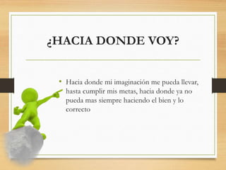 ¿HACIA DONDE VOY?
• Hacia donde mi imaginación me pueda llevar,
hasta cumplir mis metas, hacia donde ya no
pueda mas siempre haciendo el bien y lo
correcto
 