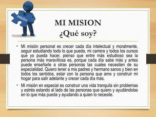 MI MISION
¿Qué soy?
• Mi misión personal es crecer cada día intelectual y moralmente,
seguir estudiando todo lo que pueda, mi carrera y todos los cursos
que yo pueda hacer, pienso que entre más estudioso sea la
persona más maravillosa es, porque cada día sabe más y antes
puede enseñarle a otras personas las cuales necesiten de su
especialidad. Quiero tener a mis padres y hermano sanos y bien en
todos los sentidos, estar con la persona que amo y construir mi
hogar para salir adelante y crecer cada día más.
• Mi misión en especial es construir una vida tranquila sin problemas
y estrés estando al lado de las personas que quiero y ayudándolas
en lo que más pueda y ayudando a quien lo necesite.
 