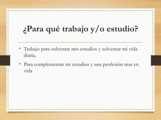 ¿Para qué trabajo y/o estudio?
• Trabajo para solventar mis estudios y solventar mi vida
diaria.
• Para complementar mi estudios y una profesión mas en
vida
 