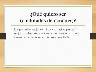 ¿Qué quiero ser
(cualidades de carácter)?
• Lo que quiero mejor es mi concentración para así
mejorar en los estudios, también ser mas ordenado y
encontrar de esa manera las cosas mas fáciles
 