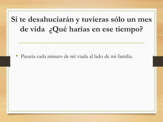 Si te desahuciarán y tuvieras sólo un mes
de vida ¿Qué harías en ese tiempo?
• Pasaría cada minuto de mi viada al lado de mi familia.
 