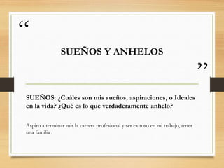 “
”
SUEÑOS Y ANHELOS
SUEÑOS: ¿Cuáles son mis sueños, aspiraciones, o Ideales
en la vida? ¿Qué es lo que verdaderamente anhelo?
Aspiro a terminar mis la carrera profesional y ser exitoso en mi trabajo, tener
una familia .
 