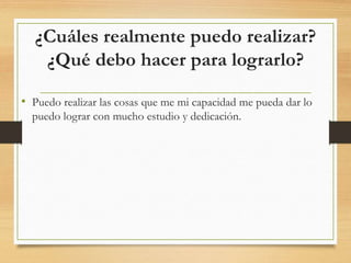 ¿Cuáles realmente puedo realizar?
¿Qué debo hacer para lograrlo?
• Puedo realizar las cosas que me mi capacidad me pueda dar lo
puedo lograr con mucho estudio y dedicación.
 