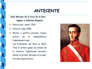 ANTECENTE
José Mariano de la Cruz de la Riva
Agüero y Sánchez Boquete
Nacio:Lima, mayo 1783
Falleció: mayo 1858
Militar y político peruano. Figura
prócer de la independencia
hispanoamericana,
fue Presidente del Perú en 1823.
Tras el primer golpe de estado de
la historia republicana peruana,
siendo el primer peruano en ocupar
tan alta magistratura
 