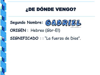 ¿DE DÓNDE VENGO?
Segundo Nombre:
ORIGEN : Hebreo (Gbr-El)
SIGNIFICADO : : “La fuerza de Dios”.
 