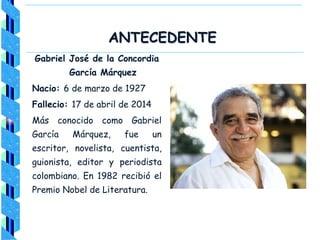 ANTECEDENTE
Gabriel José de la Concordia
García Márquez
Nacio: 6 de marzo de 1927
Fallecio: 17 de abril de 2014
Más conocido como Gabriel
García Márquez, fue un
escritor, novelista, cuentista,
guionista, editor y periodista
colombiano. En 1982 recibió el
Premio Nobel de Literatura.
 