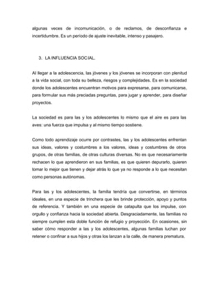 algunas veces de incomunicación, o de reclamos, de desconfianza e
incertidumbre. Es un período de ajuste inevitable, intenso y pasajero.




   3. LA INFLUENCIA SOC IAL.


Al llegar a la adolescencia, las jóvenes y los jóvenes se incorporan con plenitud
a la vida social, con toda su belleza, riesgos y complejidades. Es en la sociedad
donde los adolescentes encuentran motivos para expresarse, para comunicarse,
para formular sus más preciadas preguntas, para jugar y aprender, para diseñar
proyectos.


La sociedad es para las y los adolescentes lo mismo que el aire es para las
aves: una fuerza que impulsa y al mismo tiempo sostiene.


Como todo aprendizaje ocurre por contrastes, las y los adolescentes enfrentan
sus ideas, valores y costumbres a los valores, ideas y costumbres de otros
grupos, de otras familias, de otras culturas diversas. No es que necesariamente
rechacen lo que aprendieron en sus familias, es que quieren depurarlo, quieren
tomar lo mejor que tienen y dejar atrás lo que ya no responde a lo que necesitan
como personas autónomas.


Para las y los adolescentes, la familia tendría que convertirse, en términos
ideales, en una especie de trinchera que les brinde protección, apoyo y puntos
de referencia. Y también en una especie de catapulta que los impulse, con
orgullo y confianza hacia la sociedad abierta. Desgraciadamente, las familias no
siempre cumplen esta doble función de refugio y proyección. En ocasiones, sin
saber cómo responder a las y los adolescentes, algunas familias luchan por
retener o confinar a sus hijos y otras los lanzan a la calle, de manera prematura.
 