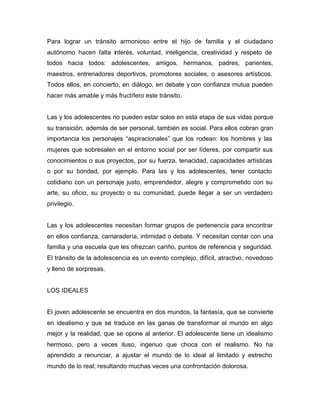 Para lograr un tránsito armonioso entre el hijo de familia y el ciudadano
autónomo hacen falta interés, voluntad, inteligencia, creatividad y respeto de
todos hacia todos: adolescentes, amigos, hermanos, padres, parientes,
maestros, entrenadores deportivos, promotores sociales, o asesores artísticos.
Todos ellos, en concierto, en diálogo, en debate y con confianza mutua pueden
hacer más amable y más fructífero este tránsito.


Las y los adolescentes no pueden estar solos en esta etapa de sus vidas porque
su transición, además de ser personal, también es social. Para ellos cobran gran
importancia los personajes “aspiracionales” que los rodean: los hombres y las
mujeres que sobresalen en el entorno social por ser líderes, por compartir sus
conocimientos o sus proyectos, por su fuerza, tenacidad, capacidades artísticas
o por su bondad, por ejemplo. Para las y los adolescentes, tener contacto
cotidiano con un personaje justo, emprendedor, alegre y comprometido con su
arte, su oficio, su proyecto o su comunidad, puede llegar a ser un verdadero
privilegio.


Las y los adolescentes necesitan formar grupos de pertenencia para encontrar
en ellos confianza, camaradería, intimidad o debate. Y necesitan contar con una
familia y una escuela que les ofrezcan cariño, puntos de referencia y seguridad.
El tránsito de la adolescencia es un evento complejo, difícil, atractivo, novedoso
y lleno de sorpresas.


LOS IDEALES


El joven adolescente se encuentra en dos mundos, la fantasía, que se convierte
en idealismo y que se traduce en las ganas de transformar el mundo en algo
mejor y la realidad, que se opone al anterior. El adolescente tiene un idealismo
hermoso, pero a veces iluso, ingenuo que choca con el realismo. No ha
aprendido a renunciar, a ajustar el mundo de lo ideal al limitado y estrecho
mundo de lo real; resultando muchas veces una confrontación dolorosa.
 
