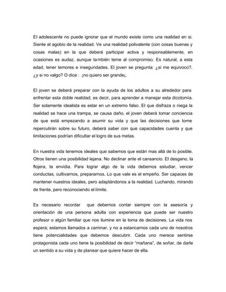 El adolescente no puede ignorar que el mundo existe como una realidad en si.
Siente el agobio de la realidad. Ve una realidad polivalente (con cosas buenas y
cosas malas) en la que deberá participar activa y responsablemente, en
ocasiones es audaz, aunque ta mbién teme al compromiso. Es natural, a esta
edad, tener temores e inseguridades. El joven se pregunta: ¿si me equivoco?,
¿y si no valgo? O dice : ¡no quiero ser grande¡.


El joven se deberá preparar con la ayuda de los adultos a su alrededor para
enfrentar esta doble realidad, es decir, para aprender a manejar esta dicotomía.
Ser solamente idealista es estar en un extremo falso. El que disfraza o niega la
realidad se hace una trampa, se causa daño, el joven deberá tomar conciencia
de que está empezando a asumir su vida y que las decisiones que tome
repercutirán sobre su futuro, deberá saber con que capacidades cuenta y que
limitaciones podrían dificultar el logro de sus metas.


En nuestra vida tenemos ideales que sabemos que están mas allá de lo posible.
Otros tienen una posibilidad lejana. No declinar ante el cansancio. El desgano, la
flojera, la envidia. Para lograr algo de la vida debemos estudiar, vencer
conductas, cultivarnos, prepararnos. Lo que vale es el empeño. Ser capaces de
mantener nuestros ideales, pero adaptándonos a la realidad. Luchando, mirando
de frente, pero reconociendo el límite.


Es necesario recordar       que debemos contar siempre con la asesoría y
orientación de una persona adulta con experiencia que puede ser nuestro
profesor o algún familiar que nos ilumine en la toma de decisiones. La vida nos
espera; estamos llamados a caminar, y no a estancarnos cada uno de nosotros
tiene potencialidades que debemos descubrir. Cada uno merece sentirse
protagonista cada uno tiene la posibilidad de decir “mañana”, de soñar, de darle
un sentido a su vida y de planear que quiere hacer de ella.
 