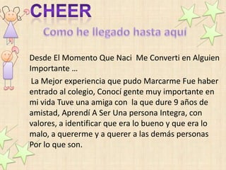 Desde El Momento Que Naci Me Converti en Alguien
Importante …
 La Mejor experiencia que pudo Marcarme Fue haber
entrado al colegio, Conocí gente muy importante en
mi vida Tuve una amiga con la que dure 9 años de
amistad, Aprendí A Ser Una persona Integra, con
valores, a identificar que era lo bueno y que era lo
malo, a quererme y a querer a las demás personas
Por lo que son.
 