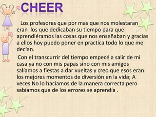 Los profesores que por mas que nos molestaran
eran los que dedicaban su tiempo para que
aprendiéramos las cosas que nos enseñaban y gracias
a ellos hoy puedo poner en practica todo lo que me
decían.
 Con el transcurrir del tiempo empecé a salir de mi
casa ya no con mis papas sino con mis amigos
salíamos a fiestas a dar vueltas y creo que esos eran
los mejores momentos de diversión en la vida; A
veces No lo hacíamos de la manera correcta pero
sabíamos que de los errores se aprendía .
 
