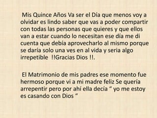 Mis Quince Años Va ser el Día que menos voy a
olvidar es lindo saber que vas a poder compartir
con todas las personas que quieres y que ellos
van a estar cuando lo necesitan ese día me di
cuenta que debía aprovecharlo al mismo porque
se daría solo una ves en al vida y seria algo
irrepetible !!Gracias Dios !!.

El Matrimonio de mis padres ese momento fue
hermoso porque vi a mi madre feliz Se quería
arrepentir pero por ahí ella decía “ yo me estoy
es casando con Dios “
 