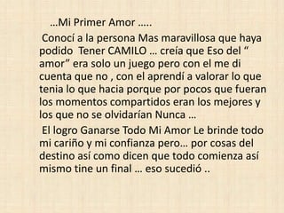 …Mi Primer Amor …..
 Conocí a la persona Mas maravillosa que haya
podido Tener CAMILO … creía que Eso del “
amor” era solo un juego pero con el me di
cuenta que no , con el aprendí a valorar lo que
tenia lo que hacia porque por pocos que fueran
los momentos compartidos eran los mejores y
los que no se olvidarían Nunca …
 El logro Ganarse Todo Mi Amor Le brinde todo
mi cariño y mi confianza pero… por cosas del
destino así como dicen que todo comienza así
mismo tine un final … eso sucedió ..
 