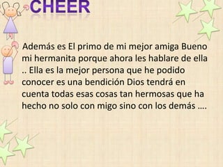 Además es El primo de mi mejor amiga Bueno
mi hermanita porque ahora les hablare de ella
.. Ella es la mejor persona que he podido
conocer es una bendición Dios tendrá en
cuenta todas esas cosas tan hermosas que ha
hecho no solo con migo sino con los demás ….
 