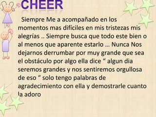 Siempre Me a acompañado en los
momentos mas difíciles en mis tristezas mis
alegrías .. Siempre busca que todo este bien o
al menos que aparente estarlo … Nunca Nos
dejarnos derrumbar por muy grande que sea
el obstáculo por algo ella dice “ algun dia
seremos grandes y nos sentiremos orgullosa
de eso “ solo tengo palabras de
agradecimiento con ella y demostrarle cuanto
la adoro
 