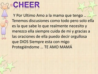 Y Por Ultimo Amo a la mama que tengo ..
Tenemos discusiones como todo pero solo ella
es la que sabe lo que realmente necesito y
merezco ella siempre cuida de mi y gracias a
las oraciones de ella puedo decir orgullosa
que DIOS Siempre esta con migo
Protegiéndome … TE AMO MAMÁ
 