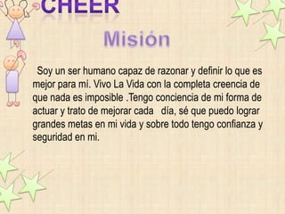 Soy un ser humano capaz de razonar y definir lo que es
mejor para mí. Vivo La Vida con la completa creencia de
que nada es imposible .Tengo conciencia de mi forma de
actuar y trato de mejorar cada día, sé que puedo lograr
grandes metas en mi vida y sobre todo tengo confianza y
seguridad en mi.
 
