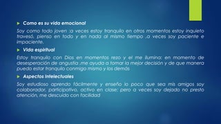 Como es su vida emocional 
Soy como todo joven :a veces estoy tranquilo en otros momentos estoy inquieto 
travesó, pienso en todo y en nada al mismo tiempo ,a veces soy paciente e 
impaciente. 
 Vida espiritual 
Estoy tranquilo con Dios en momentos rezo y el me ilumina: en momento de 
desesperación de angustia ,me ayuda a tomar la mejor decisión y de que manera 
puedo estar tranquilo conmigo mismo y los demás 
 Aspectos Intelectuales 
Soy estudioso aprendo fácilmente y enseño lo poco que sea mis amigos soy 
colaborador, participativo, activo en clase; pero a veces soy dejado no presto 
atención, me descuido con facilidad 
 