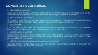 CONSTESTESE A USTED MISMO 
 ¿Es posible el cambio? 
Claro que si con trabajo ,sacrificios, dedicación, sin olvidar los que me he propuesto pedre 
cambiar y ser una persona útil para mi familia, mis amigos y para la sociedad. 
 ¿Es factible el desarrollo? 
Si, ya que el desarrollo nos permite avanzar, tener una buena calidad de vida, para tener un 
mejor futuro para nosotros y para nuestro hijos y la próximas generaciones 
 ¿QUIEN SERE? 
Con mi dedicación seré un Ingeniero en Electromecánica Automotriz :un hombre 
integro,responsable,dedicado a mi profesión ,honrado y respetuoso . 
 ¿Cuáles son mis sueños? 
Graduarme, tener mi propio taller, tener una casa propia, tener un carro, una buena 
familia,seguir ayudando a mis padres en lo que necesiten y labrarme día a día un buen 
porvenir para mi y mi familia 
 ¿Cuáles son las realidades que favorecen mis sueños? 
Que soy joven y tengo toda una vida por delante, ahora todos apoyan e impulsan los 
proyectos, existe una buena economía 
 