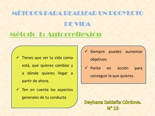 MÉTODOS PARA REALIZAR UN PROYECTO
DE VIDA
Método 1: Autorreflexión
 Tienes que ver tu vida como
está, qué quieres cambiar y
a dónde quieres llegar a
partir de ahora.
 Ten en cuenta los aspectos
generales de tu conducta.
 Siempre puedes aumentar
objetivos.
 Ponte en acción para
conseguir lo que quieres.
 
