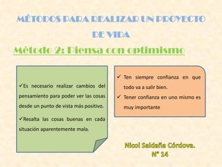 Método 2: Piensa con optimismo
MÉTODOS PARA REALIZAR UN PROYECTO
DE VIDA
Es necesario realizar cambios del
pensamiento para poder ver las cosas
desde un punto de vista más positivo.
Resalta las cosas buenas en cada
situación aparentemente mala.
 Ten siempre confianza en que
todo va a salir bien.
 Tener confianza en uno mismo es
muy importante
 