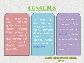 CONSEJOS
Es importante
saber realmente
quién eres y a
dónde quieres
llegar, porque si
TÚ no trazas lo
que quieres ser,
serás lo que los
demás quieren
que seas.
Ten confianza en
ti mismo. Cada
persona es un
ser único, piensa
en tus cualidades
y no en tus
defectos.
Haz todos los
días algo que
tenga que ver
con tu proyecto
de vida y cuando
menos lo
esperes, habrás
hecho hasta lo
imposible.
 