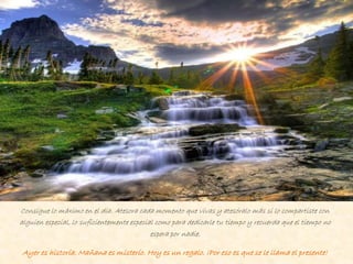 Consigue lo máximo en el día. Atesora cada momento que vivas y atesóralo más si lo compartiste con
alguien especial, lo suficientemente especial como para dedicarle tu tiempo y recuerda que el tiempo no
espera por nadie.
Ayer es historia. Mañana es misterio. Hoy es un regalo. ¡Por eso es que se le llama el presente!
 