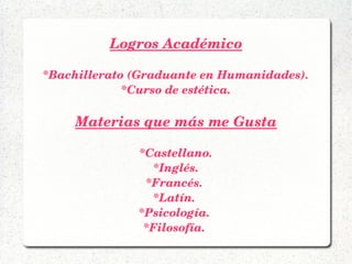 Logros Académico
*Bachillerato (Graduante en Humanidades).
*Curso de estética.
Materias que más me Gusta
*Castellano.
*Inglés.
*Francés. 
*Latín. 
*Psicología. 
*Filosofía. 
 